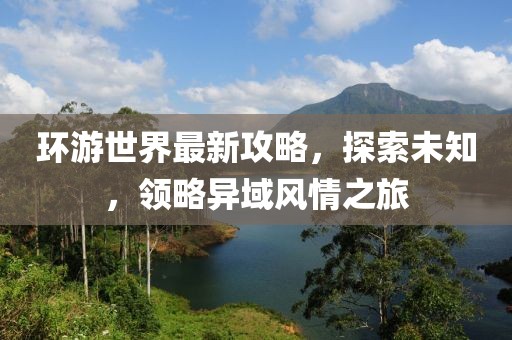 環(huán)游世界最新攻略，探索未知，領(lǐng)略異域風(fēng)情之旅
