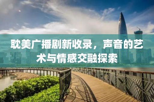耽美廣播劇新收錄，聲音的藝術(shù)與情感交融探索