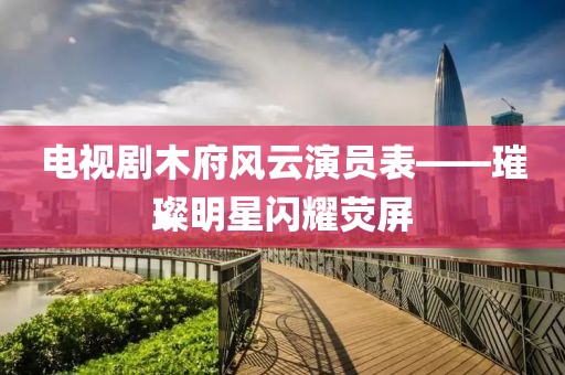 電視劇木府風云演員表——璀璨明星閃耀熒屏