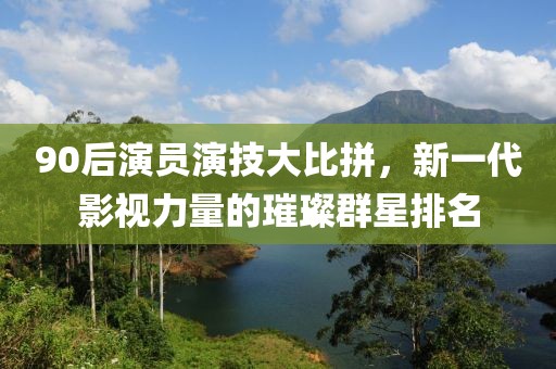 90后演員演技大比拼，新一代影視力量的璀璨群星排名