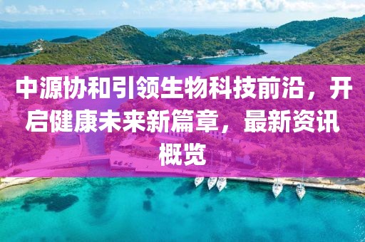 中源協(xié)和引領(lǐng)生物科技前沿，開(kāi)啟健康未來(lái)新篇章，最新資訊概覽