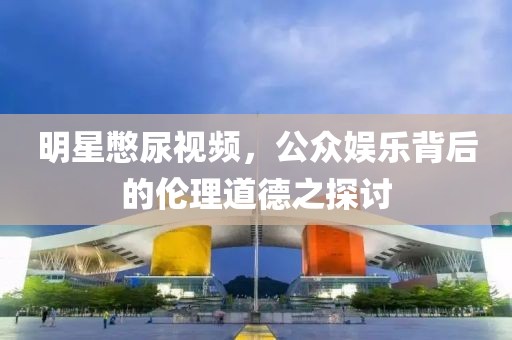 明星憋尿視頻，公眾娛樂(lè)背后的倫理道德之探討