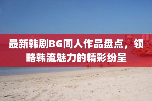 最新韓劇BG同人作品盤(pán)點(diǎn)，領(lǐng)略韓流魅力的精彩紛呈
