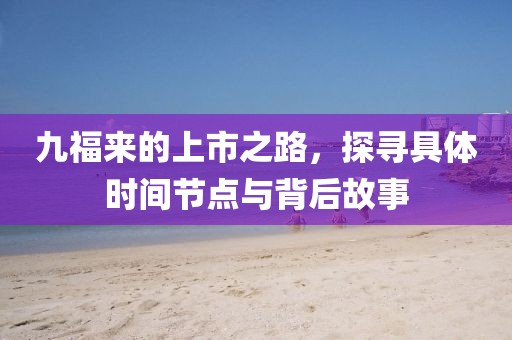 九福來的上市之路，探尋具體時(shí)間節(jié)點(diǎn)與背后故事