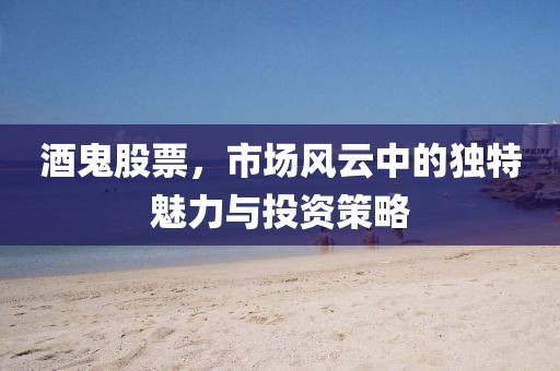 酒鬼股票，市場風(fēng)云中的獨(dú)特魅力與投資策略