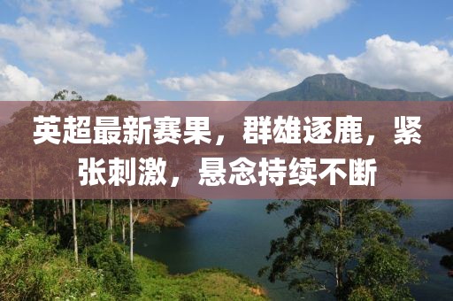 英超最新賽果，群雄逐鹿，緊張刺激，懸念持續(xù)不斷