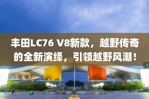 豐田L(fēng)C76 V8新款，越野傳奇的全新演繹，引領(lǐng)越野風(fēng)潮！