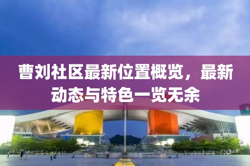曹劉社區(qū)最新位置概覽，最新動(dòng)態(tài)與特色一覽無余