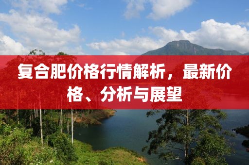 復(fù)合肥價(jià)格行情解析，最新價(jià)格、分析與展望