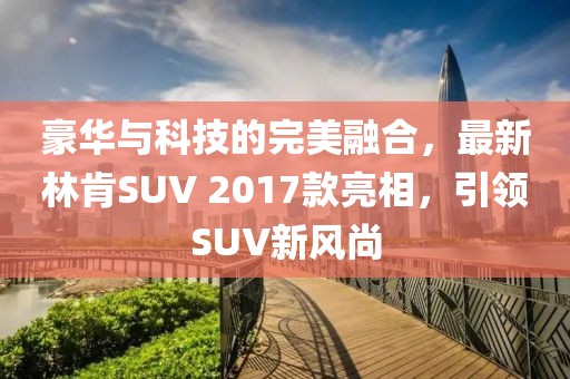 豪華與科技的完美融合，最新林肯SUV 2017款亮相，引領SUV新風尚