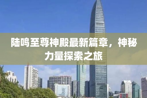 陸鳴至尊神殿最新篇章，神秘力量探索之旅