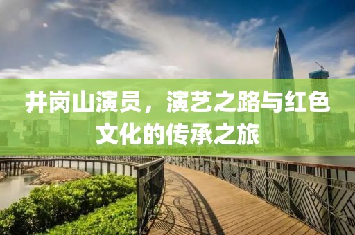 井崗山演員，演藝之路與紅色文化的傳承之旅