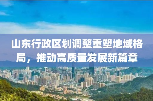 山東行政區(qū)劃調(diào)整重塑地域格局，推動高質(zhì)量發(fā)展新篇章