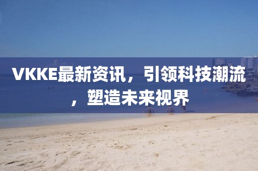 VKKE最新資訊，引領(lǐng)科技潮流，塑造未來視界