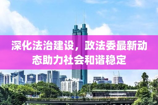 深化法治建設(shè)，政法委最新動(dòng)態(tài)助力社會(huì)和諧穩(wěn)定