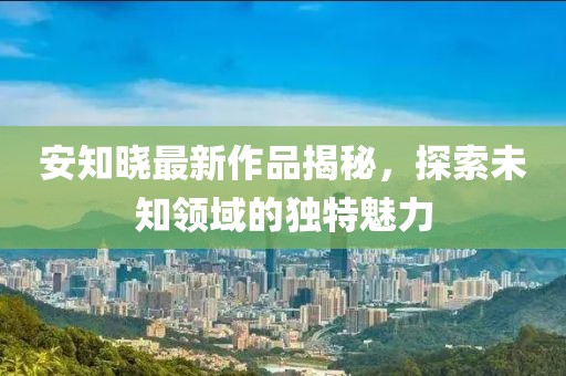 安知曉最新作品揭秘，探索未知領(lǐng)域的獨(dú)特魅力