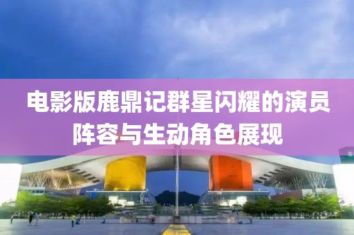 電影版鹿鼎記群星閃耀的演員陣容與生動角色展現(xiàn)