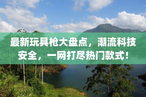 最新玩具槍大盤點，潮流科技安全，一網(wǎng)打盡熱門款式！