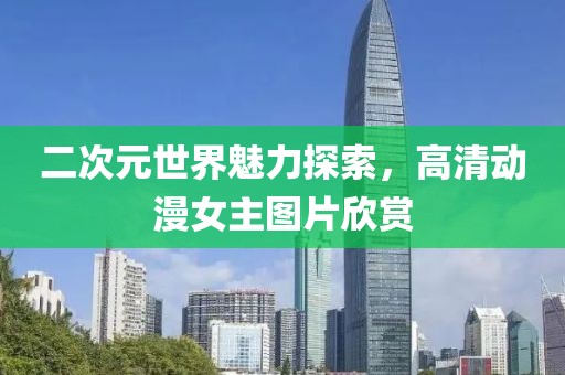 二次元世界魅力探索，高清動(dòng)漫女主圖片欣賞