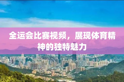 全運(yùn)會(huì)比賽視頻，展現(xiàn)體育精神的獨(dú)特魅力