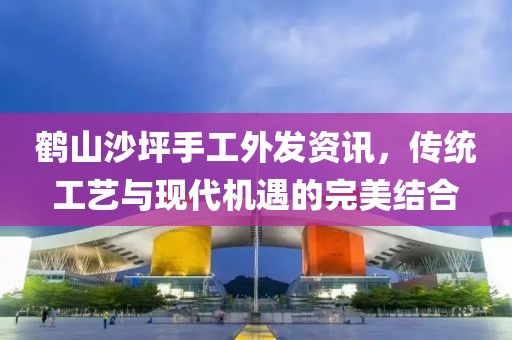 鶴山沙坪手工外發(fā)資訊，傳統(tǒng)工藝與現(xiàn)代機(jī)遇的完美結(jié)合