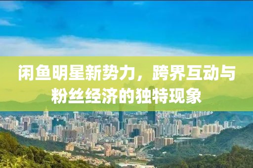 閑魚明星新勢力，跨界互動與粉絲經(jīng)濟(jì)的獨特現(xiàn)象