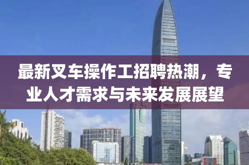 最新叉車操作工招聘熱潮，專業(yè)人才需求與未來發(fā)展展望