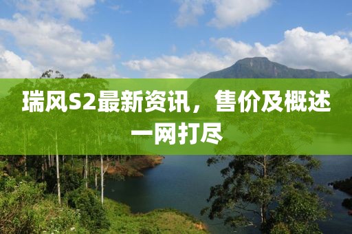 瑞風(fēng)S2最新資訊，售價(jià)及概述一網(wǎng)打盡