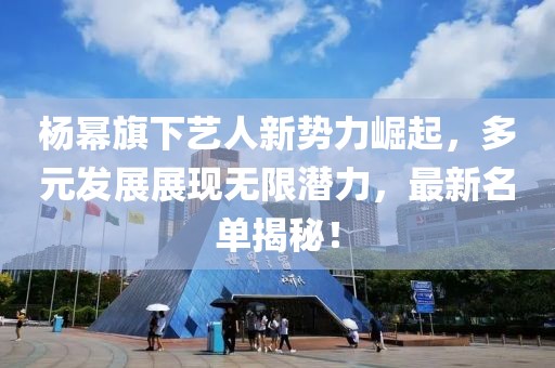楊冪旗下藝人新勢(shì)力崛起，多元發(fā)展展現(xiàn)無(wú)限潛力，最新名單揭秘！