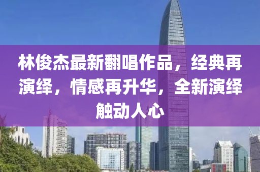 林俊杰最新翻唱作品，經(jīng)典再演繹，情感再升華，全新演繹觸動(dòng)人心