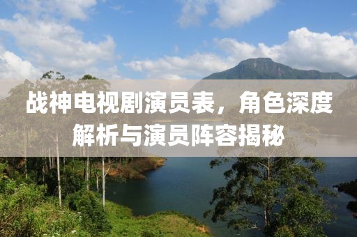 戰(zhàn)神電視劇演員表，角色深度解析與演員陣容揭秘