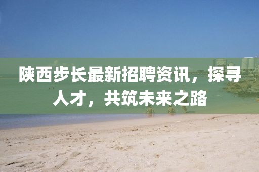 陜西步長最新招聘資訊，探尋人才，共筑未來之路