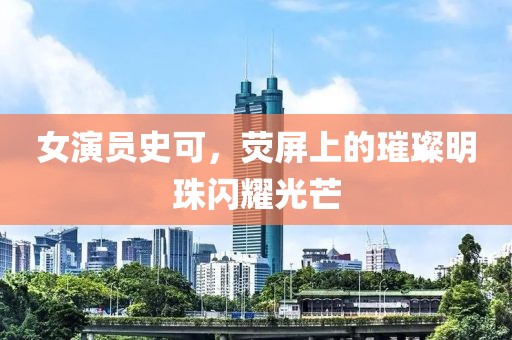 女演員史可，熒屏上的璀璨明珠閃耀光芒