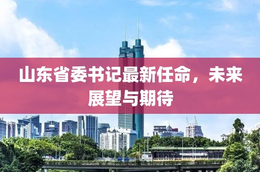 山東省委書記最新任命，未來展望與期待