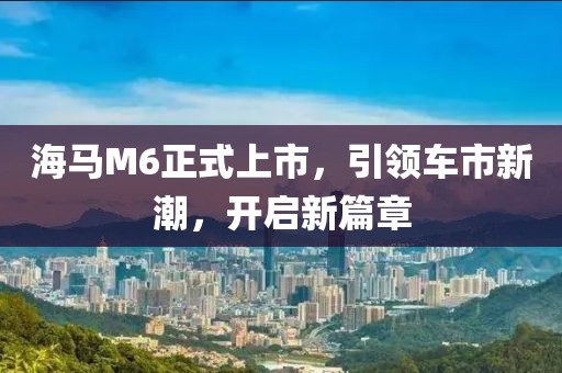 海馬M6正式上市，引領(lǐng)車市新潮，開啟新篇章