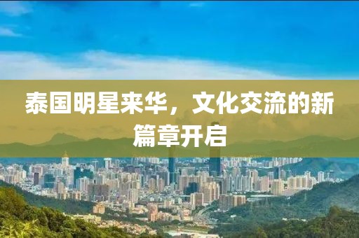 泰國明星來華，文化交流的新篇章開啟