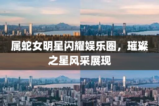 屬蛇女明星閃耀娛樂圈，璀璨之星風(fēng)采展現(xiàn)