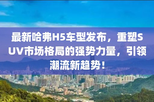 最新哈弗H5車型發(fā)布，重塑SUV市場格局的強勢力量，引領潮流新趨勢！