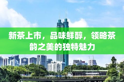 新茶上市，品味鮮醇，領(lǐng)略茶韻之美的獨(dú)特魅力