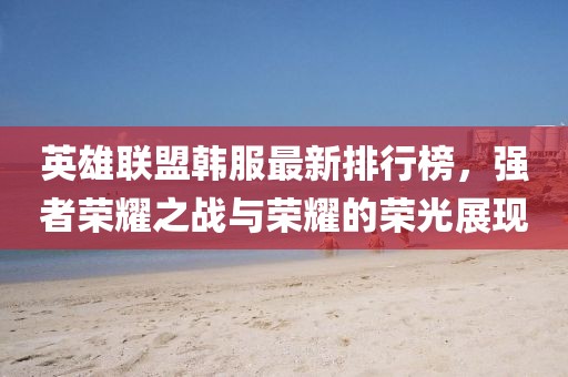英雄聯(lián)盟韓服最新排行榜，強者榮耀之戰(zhàn)與榮耀的榮光展現(xiàn)