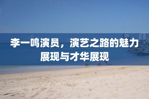 李一鳴演員，演藝之路的魅力展現(xiàn)與才華展現(xiàn)