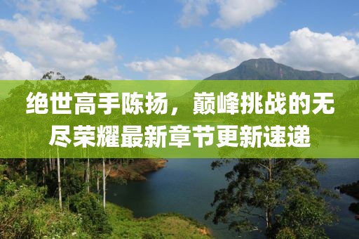 絕世高手陳揚(yáng)，巔峰挑戰(zhàn)的無(wú)盡榮耀最新章節(jié)更新速遞