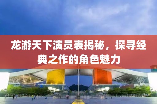 龍游天下演員表揭秘，探尋經(jīng)典之作的角色魅力