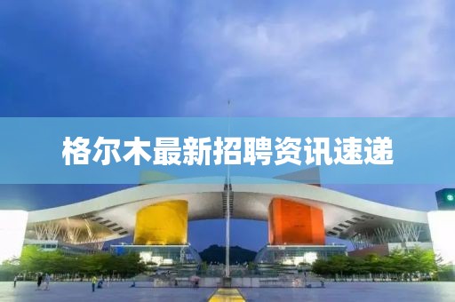 格爾木最新招聘資訊速遞