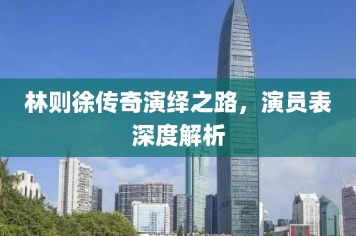 林則徐傳奇演繹之路，演員表深度解析