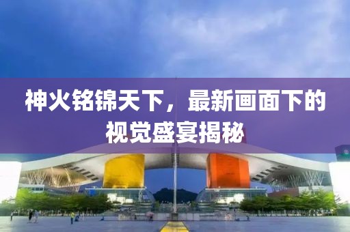 神火銘錦天下，最新畫(huà)面下的視覺(jué)盛宴揭秘
