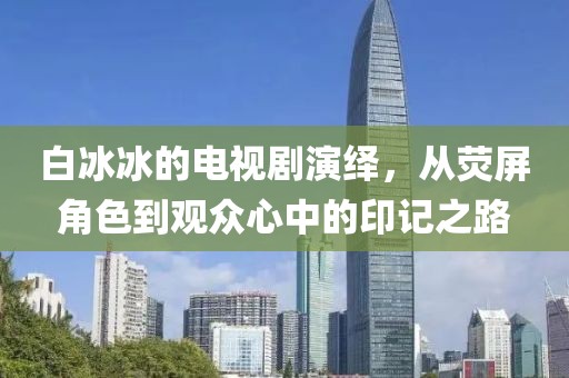 白冰冰的電視劇演繹，從熒屏角色到觀眾心中的印記之路