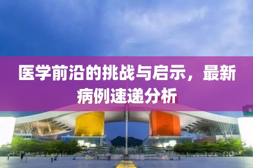 醫(yī)學(xué)前沿的挑戰(zhàn)與啟示，最新病例速遞分析