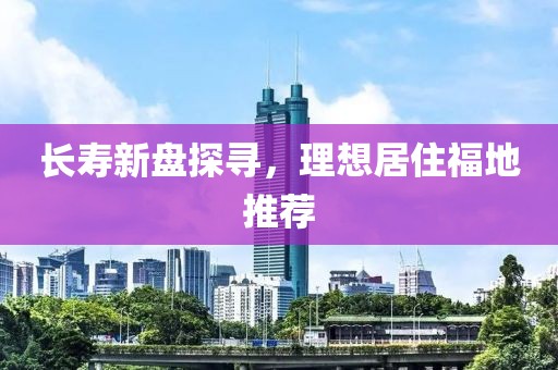 長壽新盤探尋，理想居住福地推薦