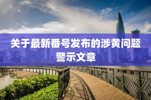 關(guān)于最新番號發(fā)布的涉黃問題警示文章